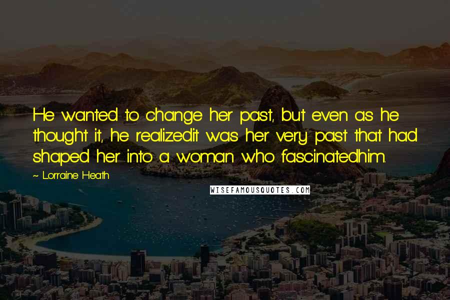 Lorraine Heath Quotes: He wanted to change her past, but even as he thought it, he realizedit was her very past that had shaped her into a woman who fascinatedhim.