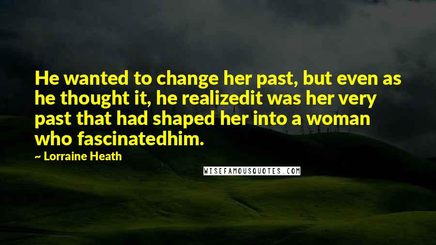 Lorraine Heath Quotes: He wanted to change her past, but even as he thought it, he realizedit was her very past that had shaped her into a woman who fascinatedhim.