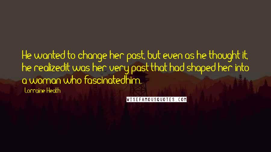 Lorraine Heath Quotes: He wanted to change her past, but even as he thought it, he realizedit was her very past that had shaped her into a woman who fascinatedhim.