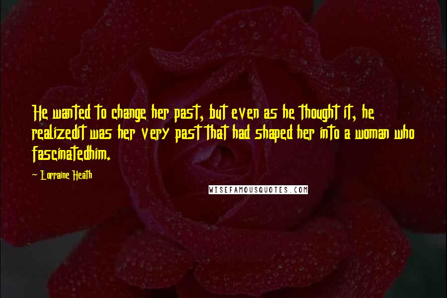 Lorraine Heath Quotes: He wanted to change her past, but even as he thought it, he realizedit was her very past that had shaped her into a woman who fascinatedhim.