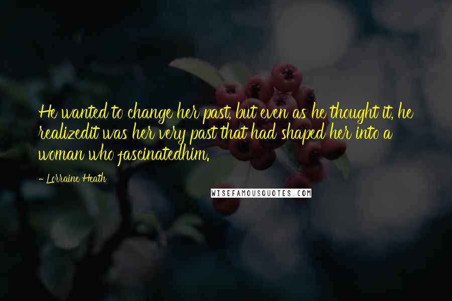 Lorraine Heath Quotes: He wanted to change her past, but even as he thought it, he realizedit was her very past that had shaped her into a woman who fascinatedhim.