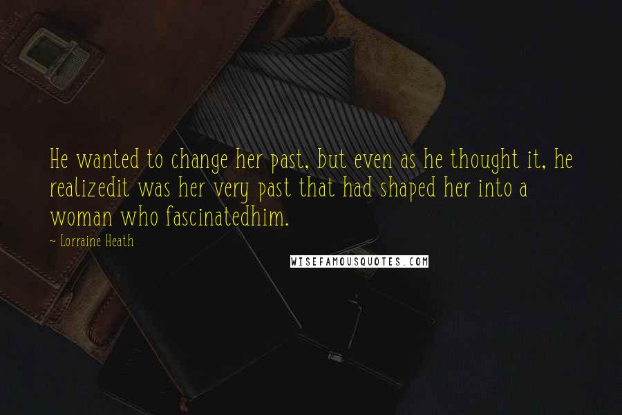 Lorraine Heath Quotes: He wanted to change her past, but even as he thought it, he realizedit was her very past that had shaped her into a woman who fascinatedhim.