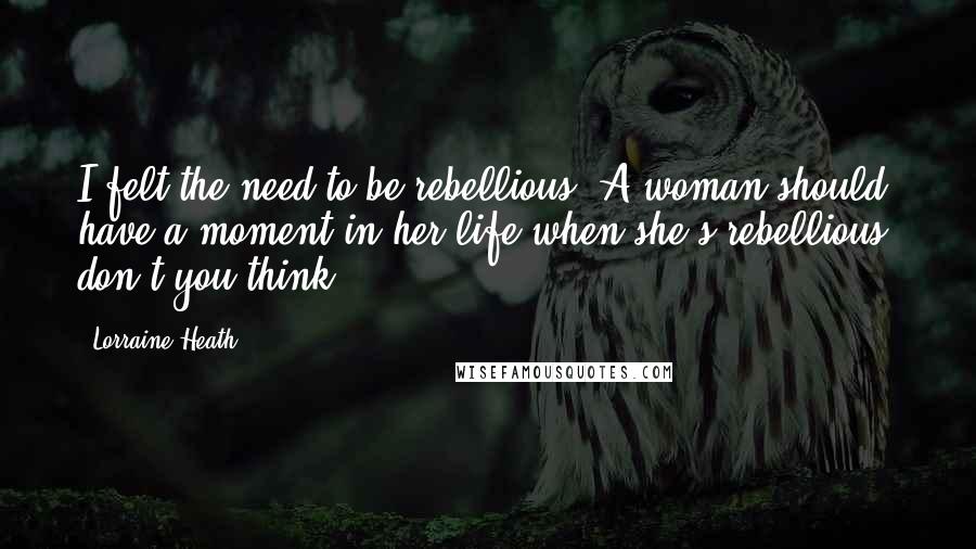 Lorraine Heath Quotes: I felt the need to be rebellious. A woman should have a moment in her life when she's rebellious, don't you think?