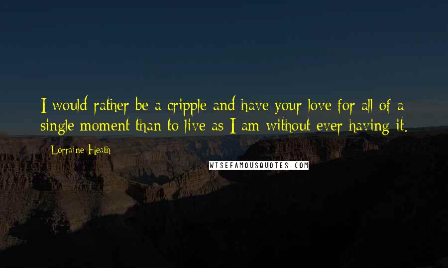 Lorraine Heath Quotes: I would rather be a cripple and have your love for all of a single moment than to live as I am without ever having it.