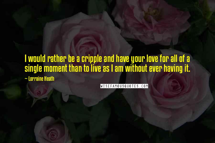 Lorraine Heath Quotes: I would rather be a cripple and have your love for all of a single moment than to live as I am without ever having it.