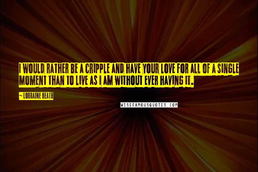 Lorraine Heath Quotes: I would rather be a cripple and have your love for all of a single moment than to live as I am without ever having it.