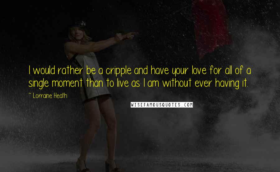 Lorraine Heath Quotes: I would rather be a cripple and have your love for all of a single moment than to live as I am without ever having it.