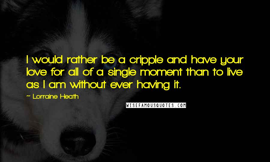 Lorraine Heath Quotes: I would rather be a cripple and have your love for all of a single moment than to live as I am without ever having it.