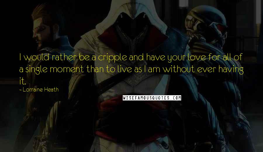 Lorraine Heath Quotes: I would rather be a cripple and have your love for all of a single moment than to live as I am without ever having it.