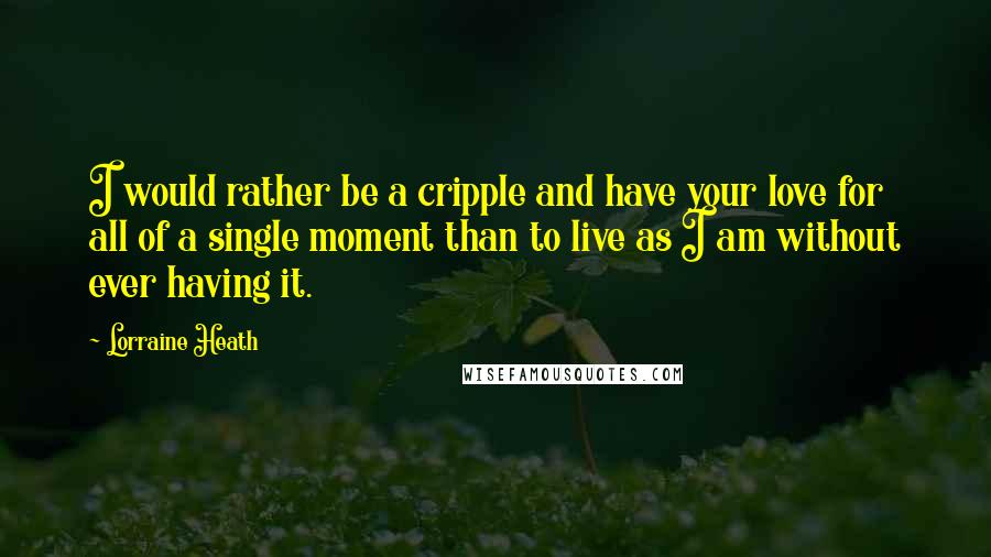 Lorraine Heath Quotes: I would rather be a cripple and have your love for all of a single moment than to live as I am without ever having it.