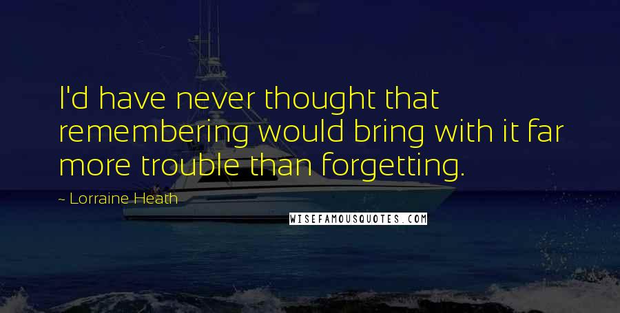 Lorraine Heath Quotes: I'd have never thought that remembering would bring with it far more trouble than forgetting.