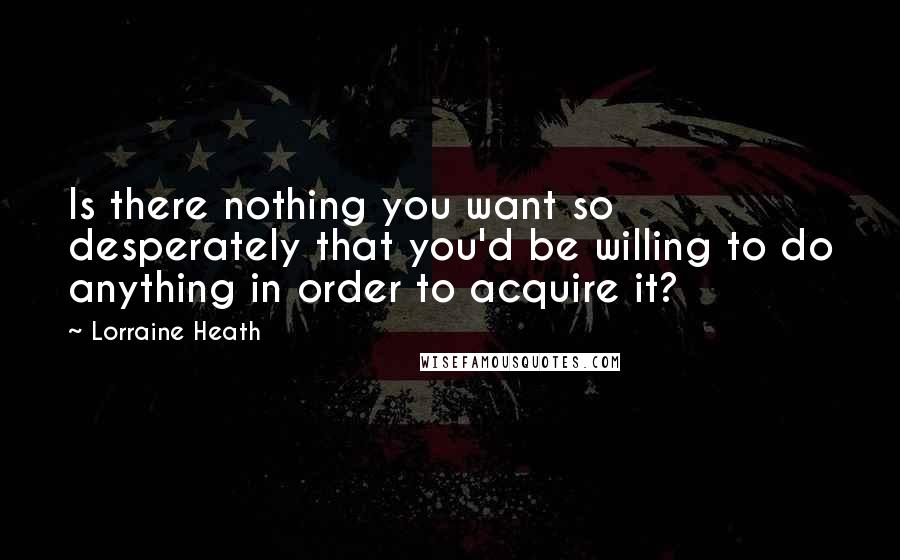 Lorraine Heath Quotes: Is there nothing you want so desperately that you'd be willing to do anything in order to acquire it?