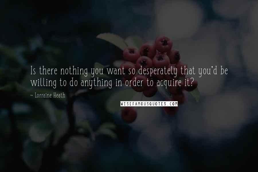 Lorraine Heath Quotes: Is there nothing you want so desperately that you'd be willing to do anything in order to acquire it?