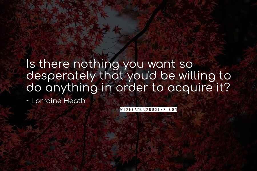 Lorraine Heath Quotes: Is there nothing you want so desperately that you'd be willing to do anything in order to acquire it?