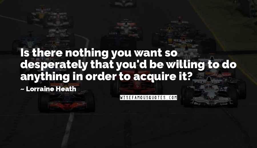 Lorraine Heath Quotes: Is there nothing you want so desperately that you'd be willing to do anything in order to acquire it?