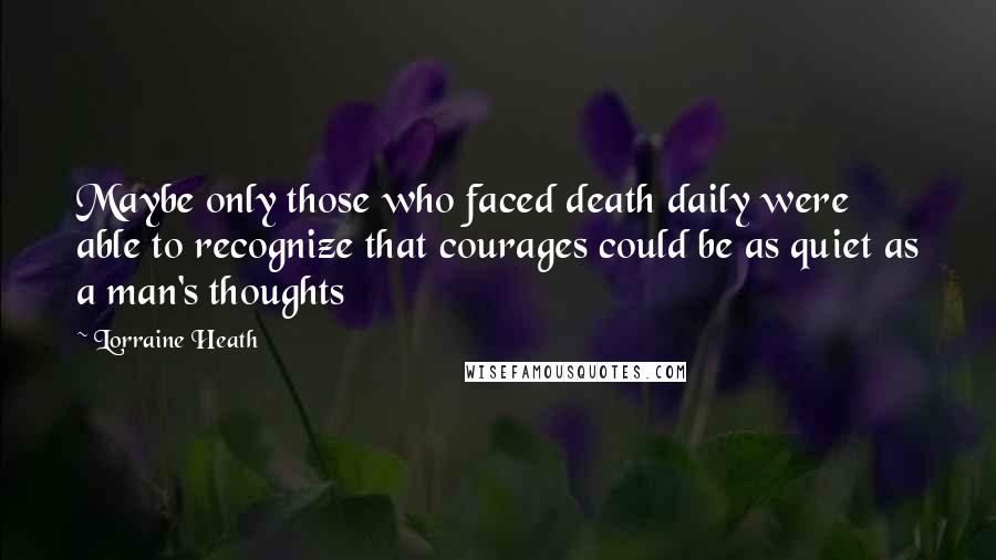 Lorraine Heath Quotes: Maybe only those who faced death daily were able to recognize that courages could be as quiet as a man's thoughts
