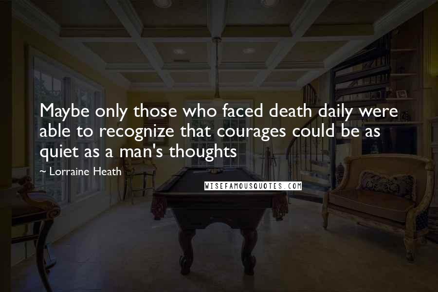 Lorraine Heath Quotes: Maybe only those who faced death daily were able to recognize that courages could be as quiet as a man's thoughts