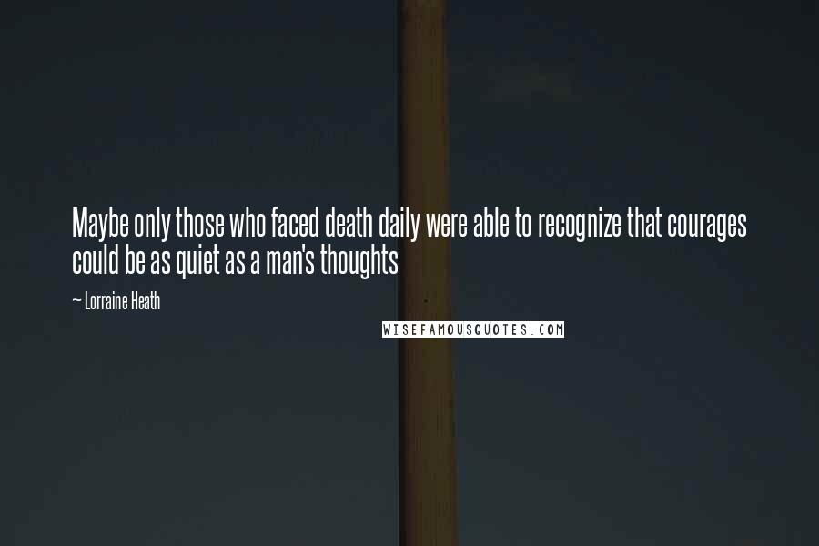 Lorraine Heath Quotes: Maybe only those who faced death daily were able to recognize that courages could be as quiet as a man's thoughts