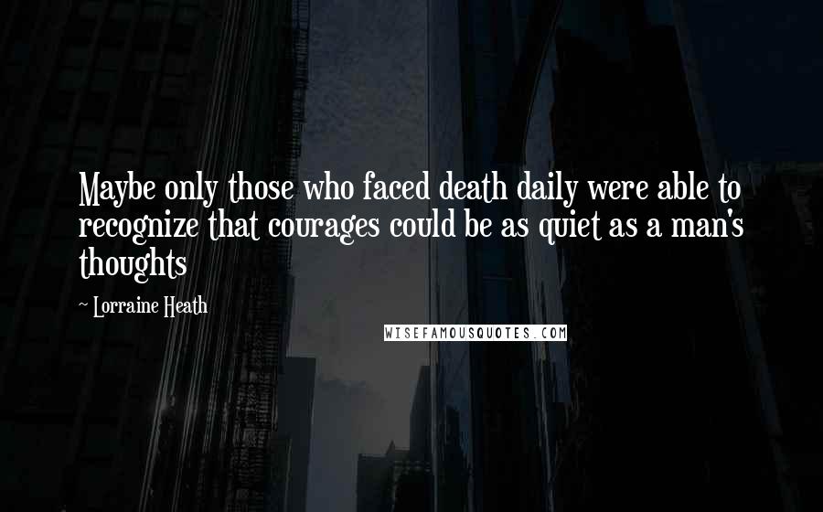 Lorraine Heath Quotes: Maybe only those who faced death daily were able to recognize that courages could be as quiet as a man's thoughts