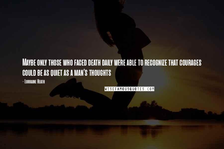 Lorraine Heath Quotes: Maybe only those who faced death daily were able to recognize that courages could be as quiet as a man's thoughts