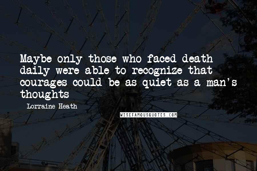 Lorraine Heath Quotes: Maybe only those who faced death daily were able to recognize that courages could be as quiet as a man's thoughts