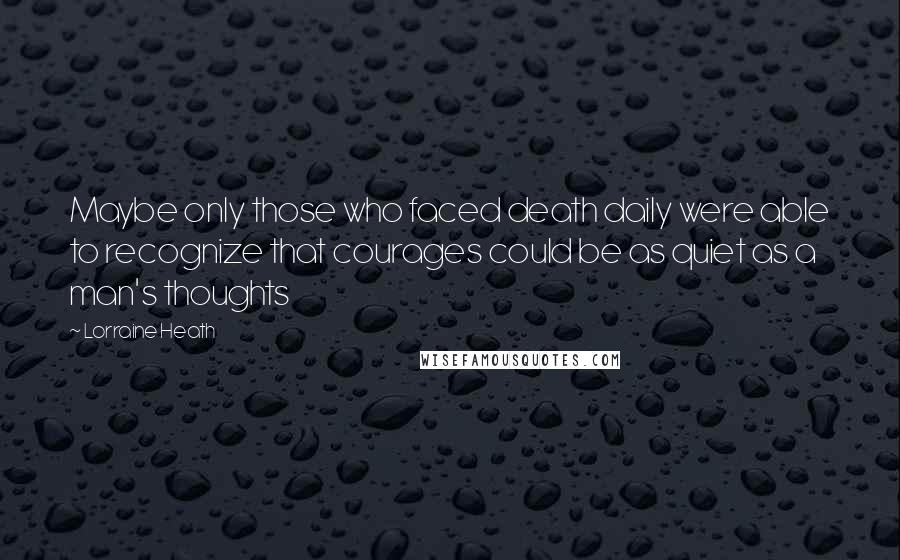 Lorraine Heath Quotes: Maybe only those who faced death daily were able to recognize that courages could be as quiet as a man's thoughts