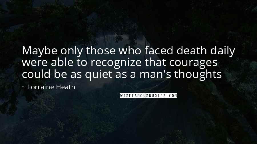 Lorraine Heath Quotes: Maybe only those who faced death daily were able to recognize that courages could be as quiet as a man's thoughts