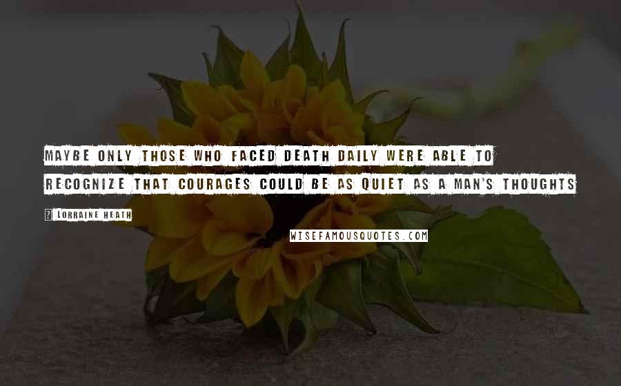 Lorraine Heath Quotes: Maybe only those who faced death daily were able to recognize that courages could be as quiet as a man's thoughts