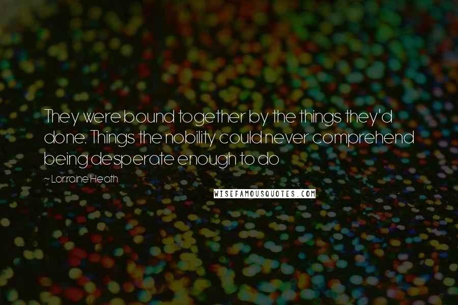 Lorraine Heath Quotes: They were bound together by the things they'd done. Things the nobility could never comprehend being desperate enough to do