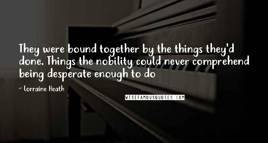 Lorraine Heath Quotes: They were bound together by the things they'd done. Things the nobility could never comprehend being desperate enough to do