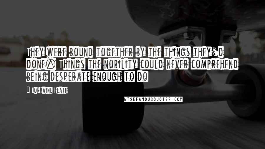 Lorraine Heath Quotes: They were bound together by the things they'd done. Things the nobility could never comprehend being desperate enough to do