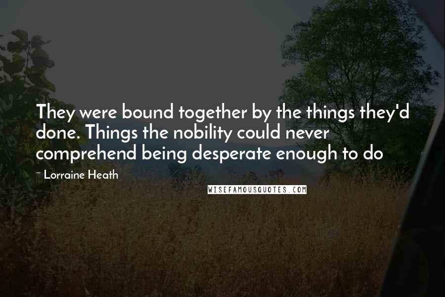 Lorraine Heath Quotes: They were bound together by the things they'd done. Things the nobility could never comprehend being desperate enough to do