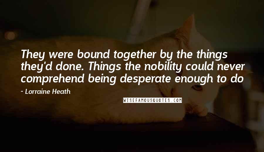 Lorraine Heath Quotes: They were bound together by the things they'd done. Things the nobility could never comprehend being desperate enough to do