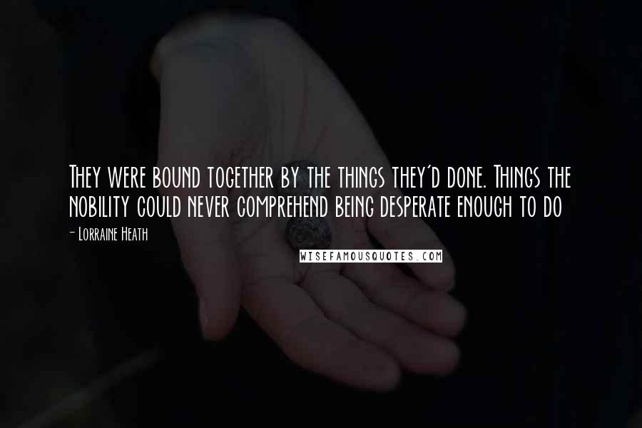 Lorraine Heath Quotes: They were bound together by the things they'd done. Things the nobility could never comprehend being desperate enough to do