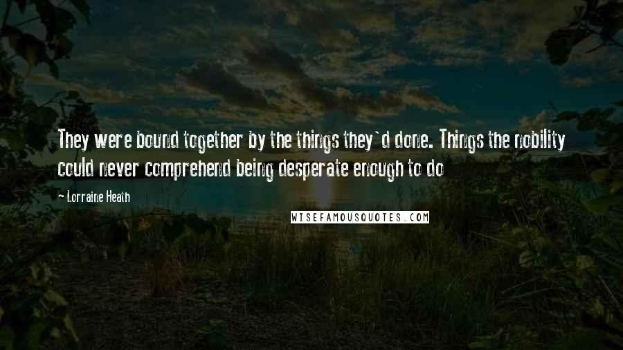 Lorraine Heath Quotes: They were bound together by the things they'd done. Things the nobility could never comprehend being desperate enough to do