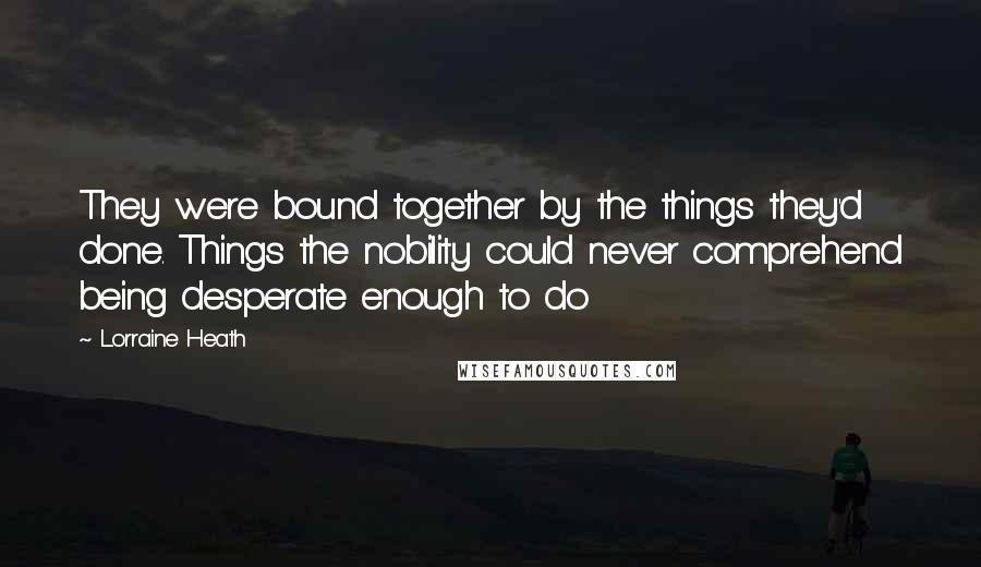 Lorraine Heath Quotes: They were bound together by the things they'd done. Things the nobility could never comprehend being desperate enough to do