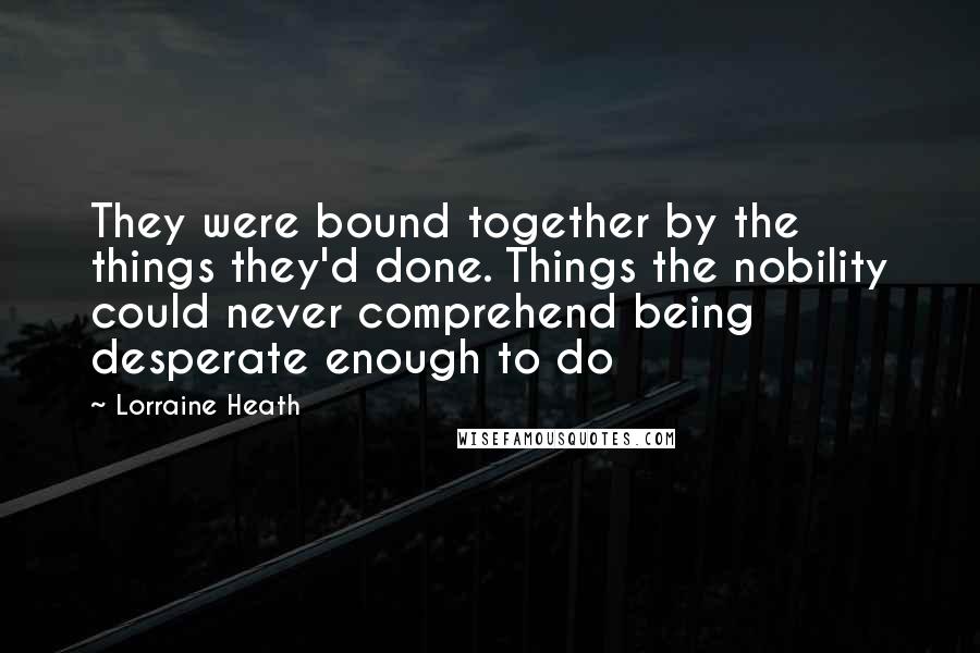 Lorraine Heath Quotes: They were bound together by the things they'd done. Things the nobility could never comprehend being desperate enough to do