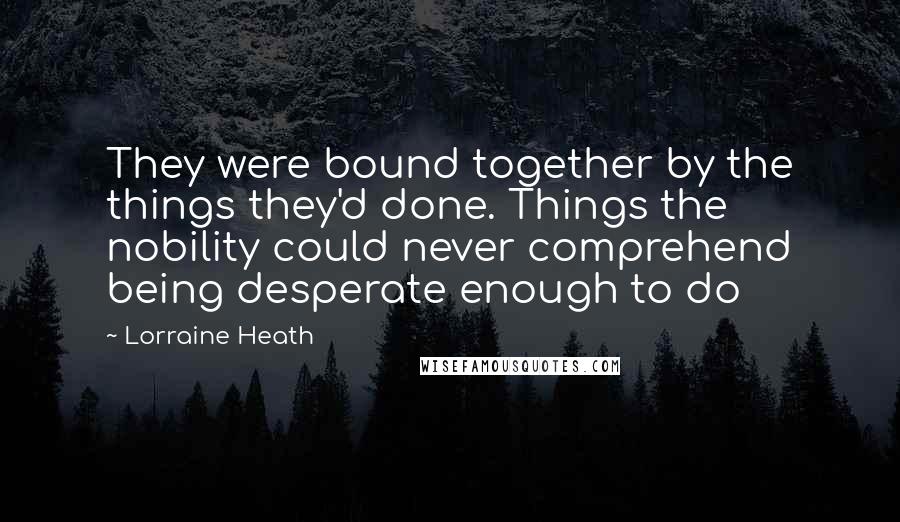 Lorraine Heath Quotes: They were bound together by the things they'd done. Things the nobility could never comprehend being desperate enough to do
