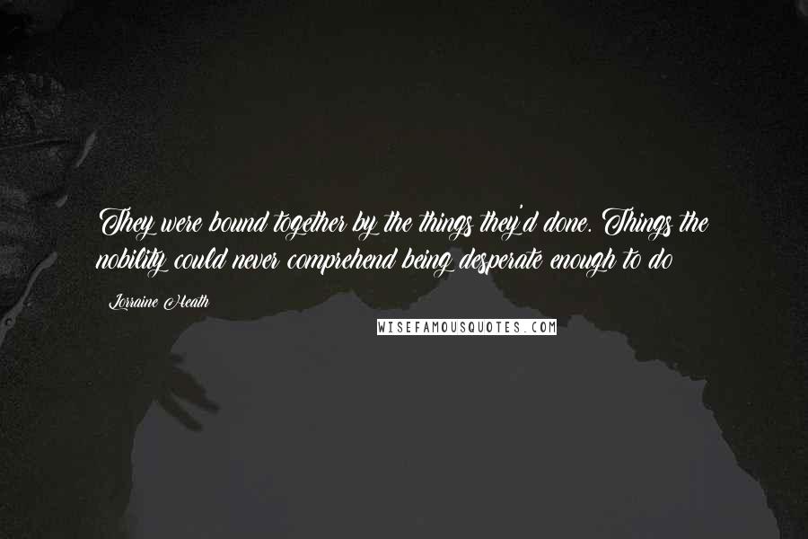 Lorraine Heath Quotes: They were bound together by the things they'd done. Things the nobility could never comprehend being desperate enough to do