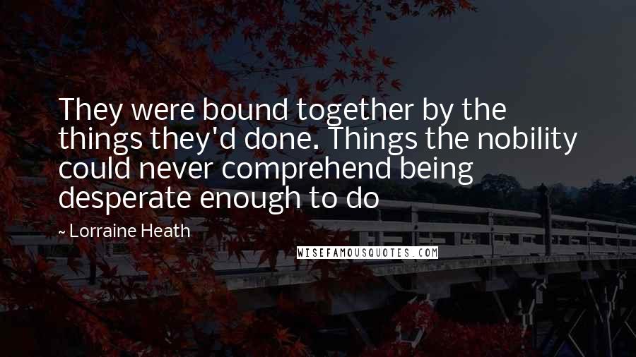 Lorraine Heath Quotes: They were bound together by the things they'd done. Things the nobility could never comprehend being desperate enough to do