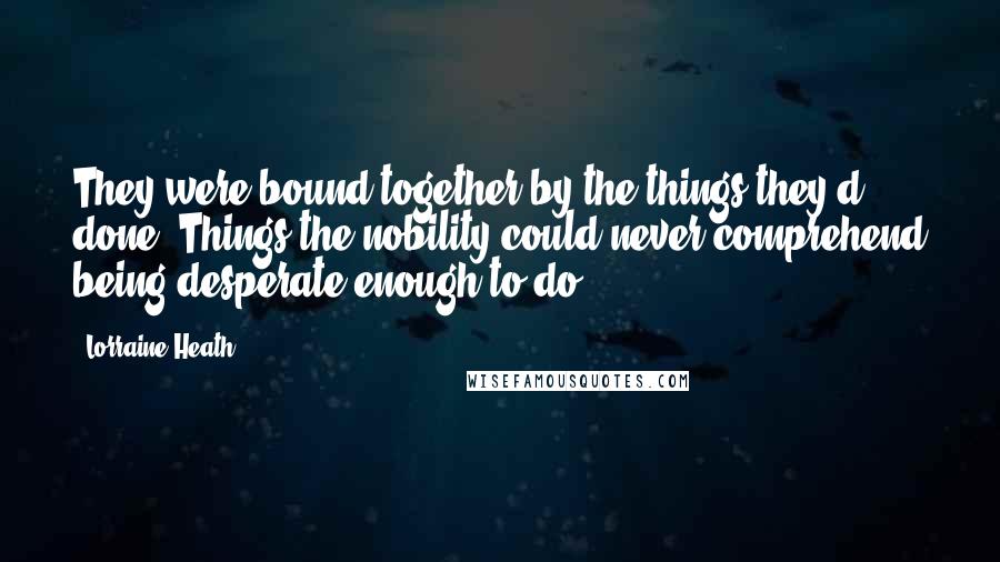 Lorraine Heath Quotes: They were bound together by the things they'd done. Things the nobility could never comprehend being desperate enough to do