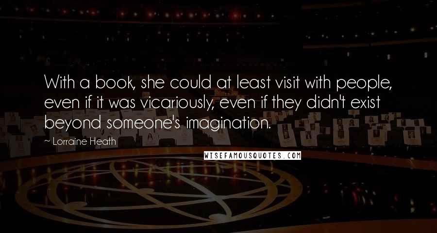 Lorraine Heath Quotes: With a book, she could at least visit with people, even if it was vicariously, even if they didn't exist beyond someone's imagination.