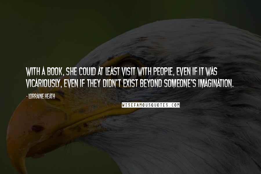 Lorraine Heath Quotes: With a book, she could at least visit with people, even if it was vicariously, even if they didn't exist beyond someone's imagination.