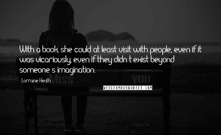 Lorraine Heath Quotes: With a book, she could at least visit with people, even if it was vicariously, even if they didn't exist beyond someone's imagination.