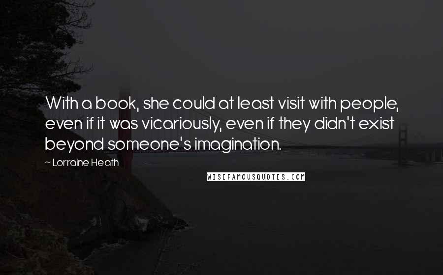 Lorraine Heath Quotes: With a book, she could at least visit with people, even if it was vicariously, even if they didn't exist beyond someone's imagination.