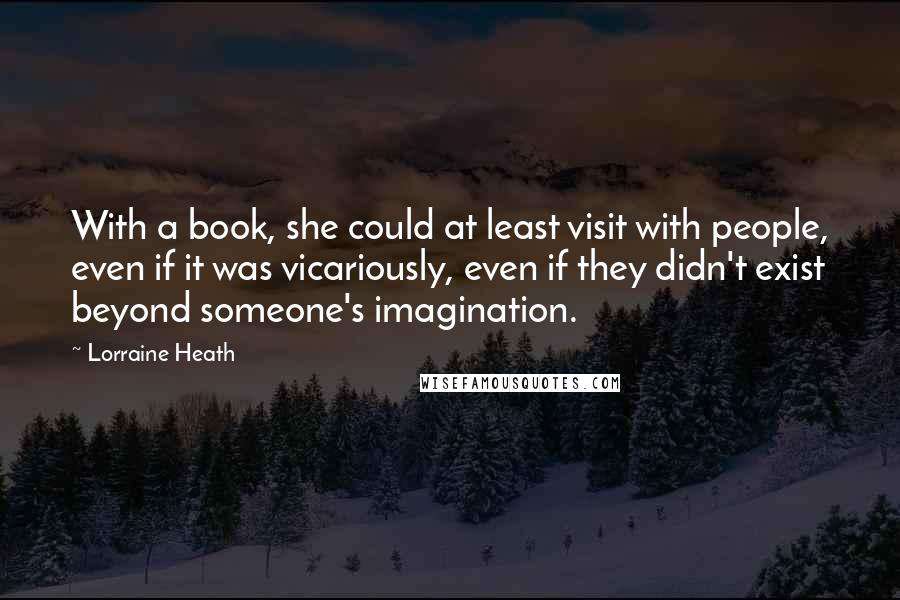 Lorraine Heath Quotes: With a book, she could at least visit with people, even if it was vicariously, even if they didn't exist beyond someone's imagination.