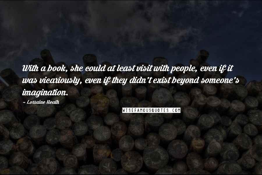 Lorraine Heath Quotes: With a book, she could at least visit with people, even if it was vicariously, even if they didn't exist beyond someone's imagination.