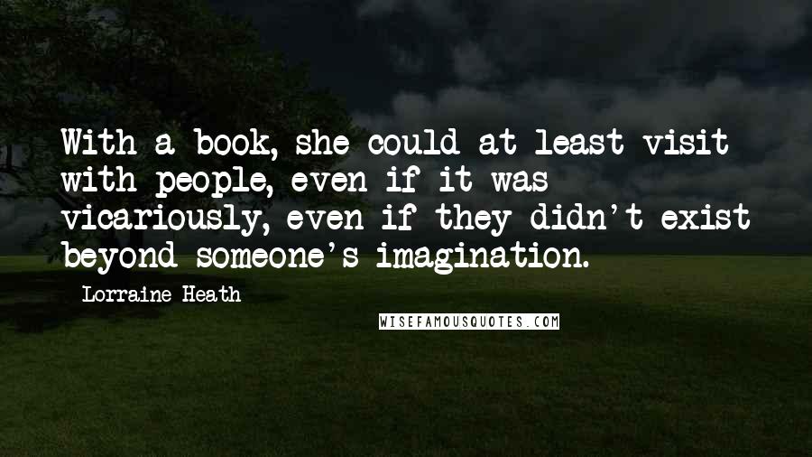 Lorraine Heath Quotes: With a book, she could at least visit with people, even if it was vicariously, even if they didn't exist beyond someone's imagination.