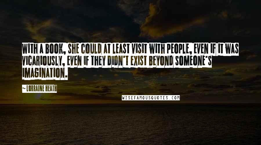 Lorraine Heath Quotes: With a book, she could at least visit with people, even if it was vicariously, even if they didn't exist beyond someone's imagination.