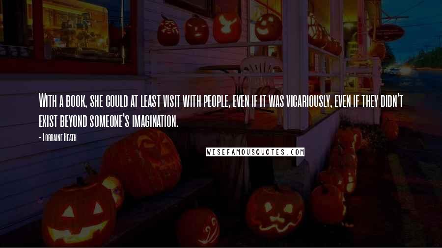 Lorraine Heath Quotes: With a book, she could at least visit with people, even if it was vicariously, even if they didn't exist beyond someone's imagination.